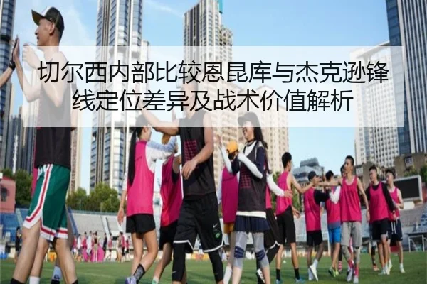 切尔西内部比较恩昆库与杰克逊锋线定位差异及战术价值解析（c7c7·app）
