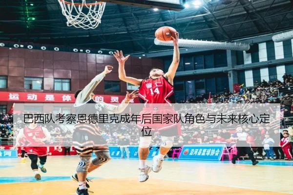巴西队考察恩德里克成年后国家队角色与未来核心定位（c7c7·app）