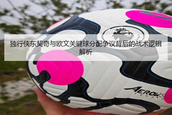 独行侠东契奇与欧文关键球分配争议背后的战术逻辑解析