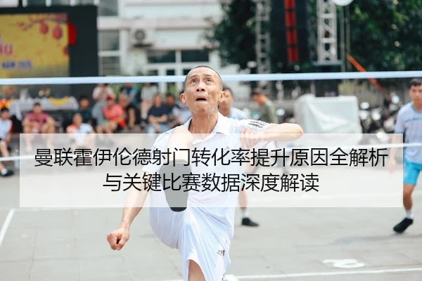 曼联霍伊伦德射门转化率提升原因全解析与关键比赛数据深度解读