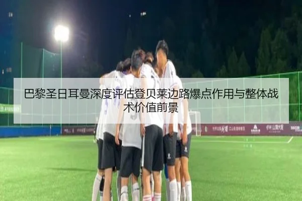 巴黎圣日耳曼深度评估登贝莱边路爆点作用与整体战术价值前景