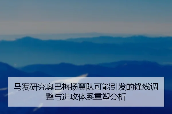 马赛研究奥巴梅扬离队可能引发的锋线调整与进攻体系重塑分析