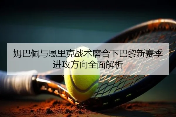 姆巴佩与恩里克战术磨合下巴黎新赛季进攻方向全面解析