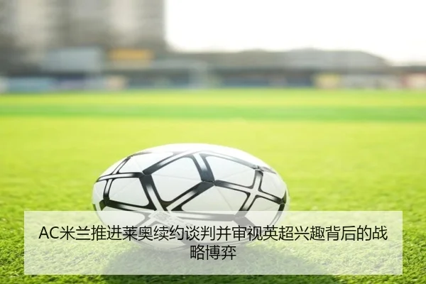 AC米兰推进莱奥续约谈判并审视英超兴趣背后的战略博弈