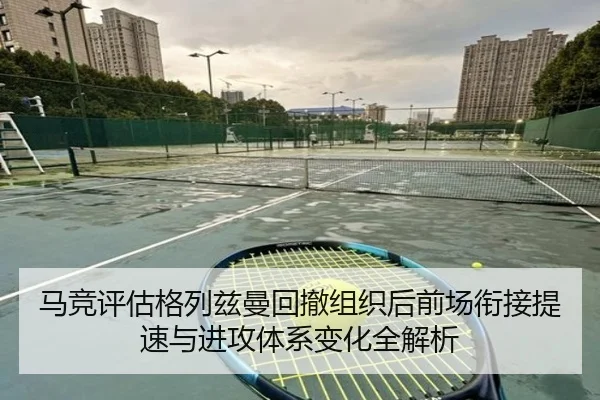 马竞评估格列兹曼回撤组织后前场衔接提速与进攻体系变化全解析