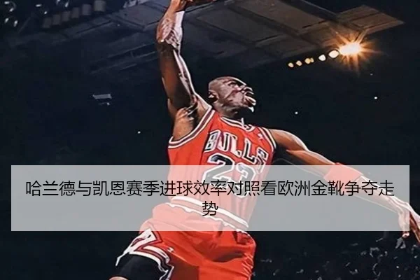 哈兰德与凯恩赛季进球效率对照看欧洲金靴争夺走势