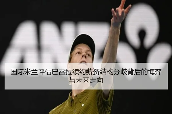 国际米兰评估巴雷拉续约薪资结构分歧背后的博弈与未来走向