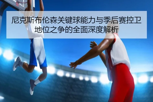 尼克斯布伦森关键球能力与季后赛控卫地位之争的全面深度解析