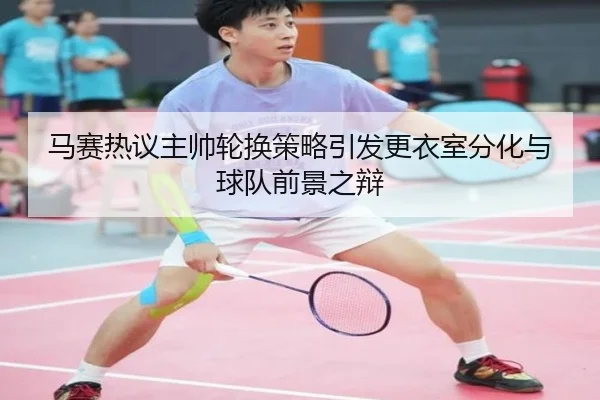 马赛热议主帅轮换策略引发更衣室分化与球队前景之辩