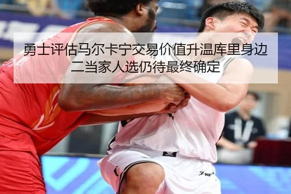 勇士评估马尔卡宁交易价值升温库里身边二当家人选仍待最终确定