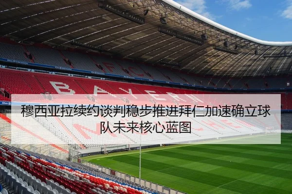 穆西亚拉续约谈判稳步推进拜仁加速确立球队未来核心蓝图